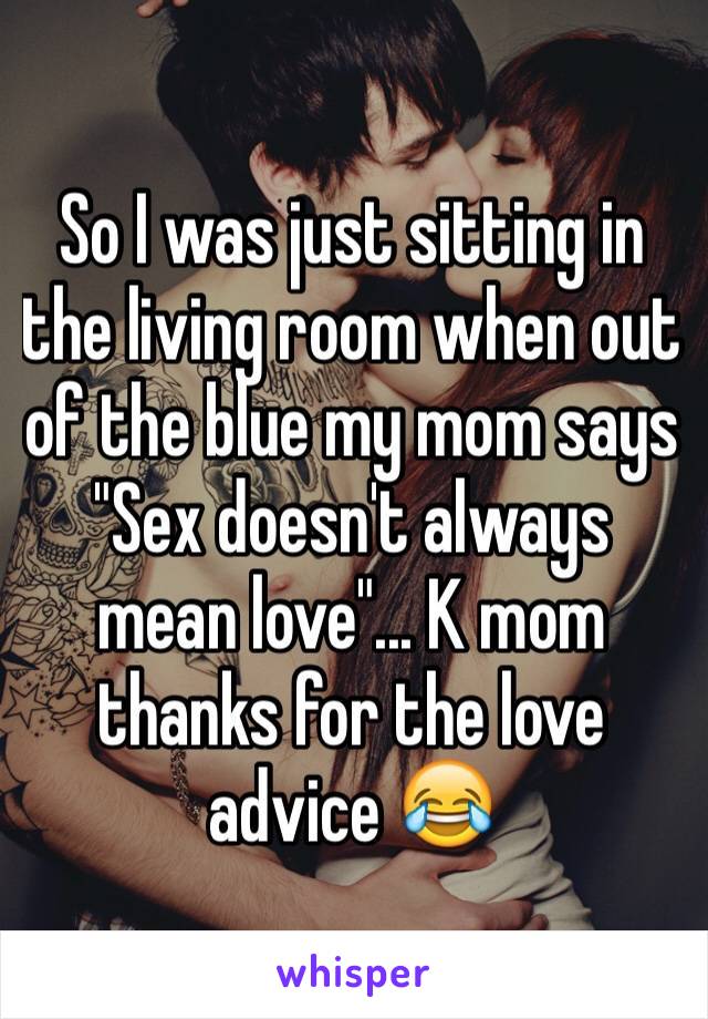 So I was just sitting in the living room when out of the blue my mom says "Sex doesn't always mean love"... K mom thanks for the love advice 😂