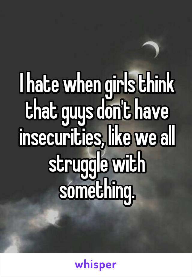 I hate when girls think that guys don't have insecurities, like we all struggle with something.