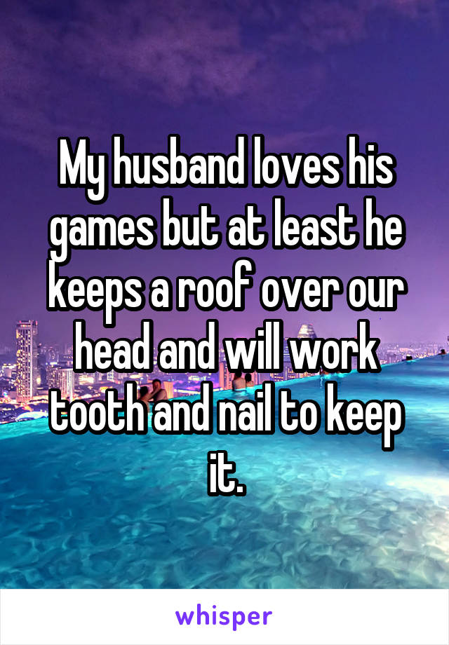 My husband loves his games but at least he keeps a roof over our head and will work tooth and nail to keep it.
