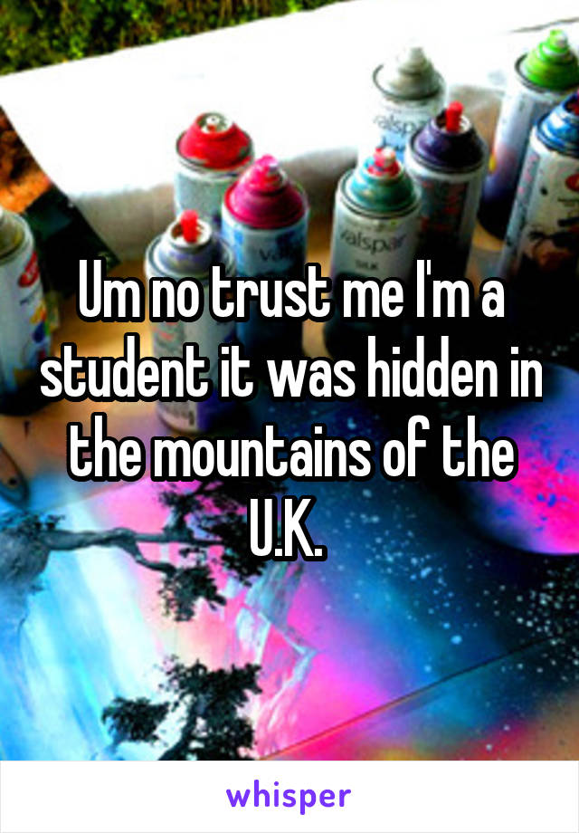 Um no trust me I'm a student it was hidden in the mountains of the U.K. 