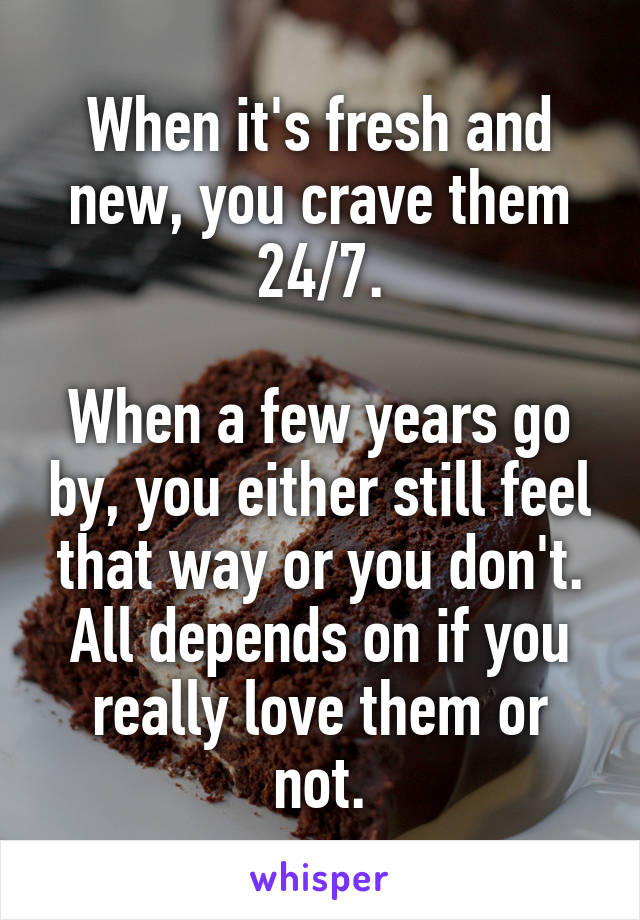 When it's fresh and new, you crave them 24/7.

When a few years go by, you either still feel that way or you don't. All depends on if you really love them or not.