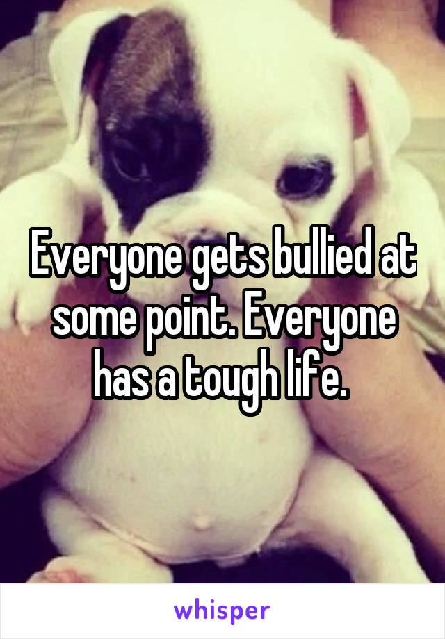 Everyone gets bullied at some point. Everyone has a tough life. 