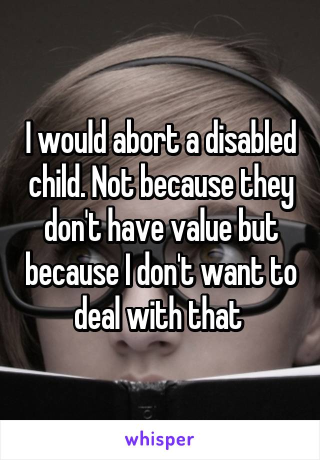 I would abort a disabled child. Not because they don't have value but because I don't want to deal with that 