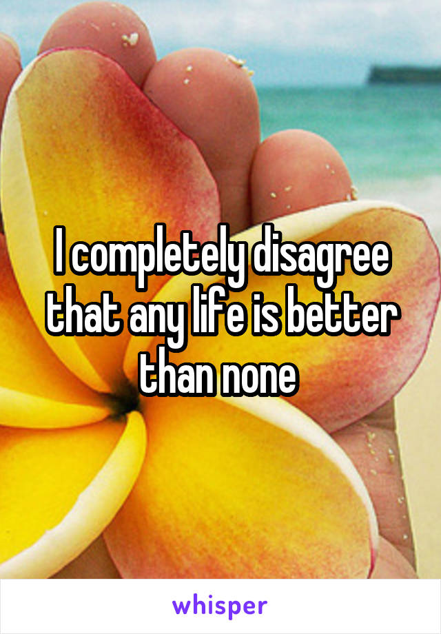 I completely disagree that any life is better than none 