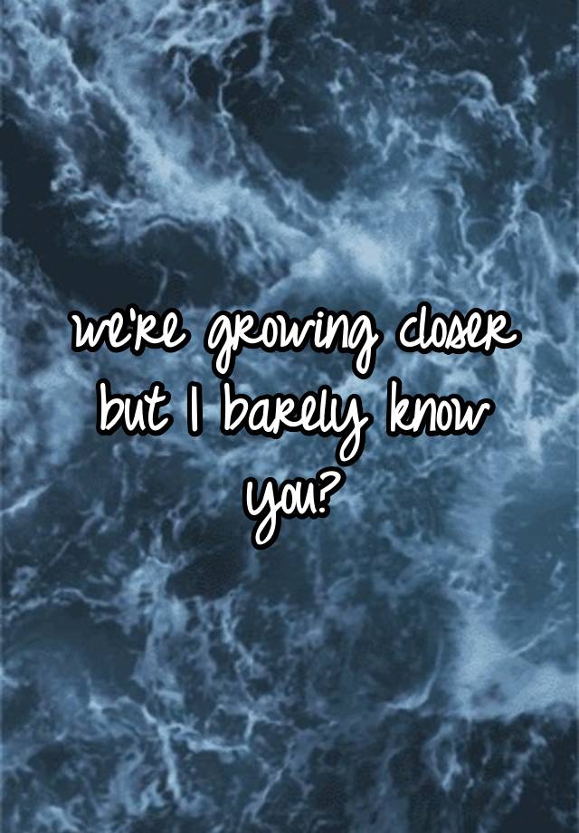 we-re-growing-closer-but-i-barely-know-you