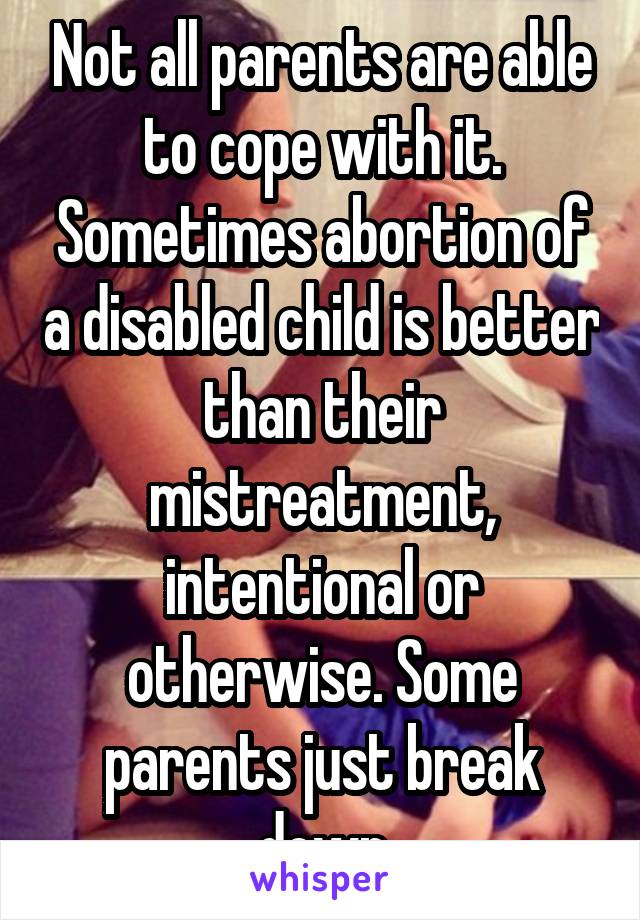 Not all parents are able to cope with it. Sometimes abortion of a disabled child is better than their mistreatment, intentional or otherwise. Some parents just break down