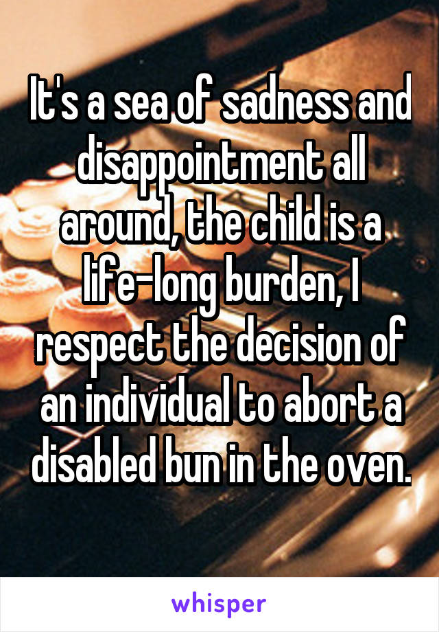 It's a sea of sadness and disappointment all around, the child is a life-long burden, I respect the decision of an individual to abort a disabled bun in the oven. 