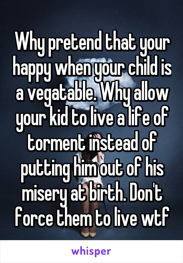 Why pretend that your happy when your child is a vegatable. Why allow your kid to live a life of torment instead of putting him out of his misery at birth. Don't force them to live wtf