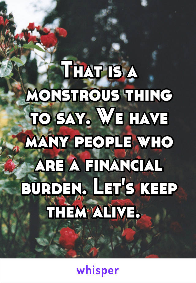 That is a monstrous thing to say. We have many people who are a financial burden. Let's keep them alive.  