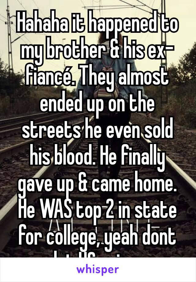 Hahaha it happened to my brother & his ex-fiancé. They almost ended up on the streets he even sold his blood. He finally gave up & came home. He WAS top 2 in state for college, yeah dont let HS ruin u