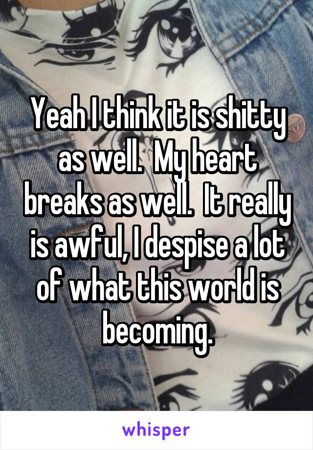 Yeah I think it is shitty as well.  My heart breaks as well.  It really is awful, I despise a lot of what this world is becoming.