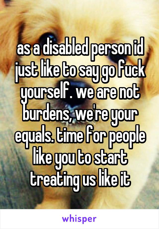 as a disabled person id just like to say go fuck yourself. we are not burdens, we're your equals. time for people like you to start treating us like it