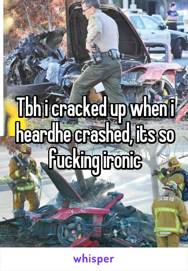 Tbh i cracked up when i heardhe crashed, its so fucking ironic