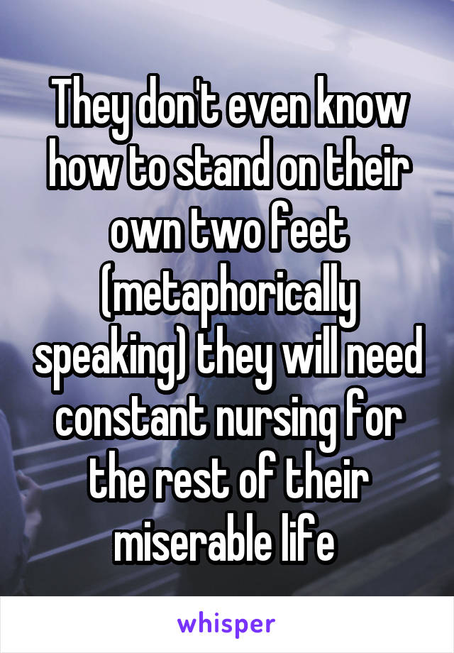 They don't even know how to stand on their own two feet (metaphorically speaking) they will need constant nursing for the rest of their miserable life 