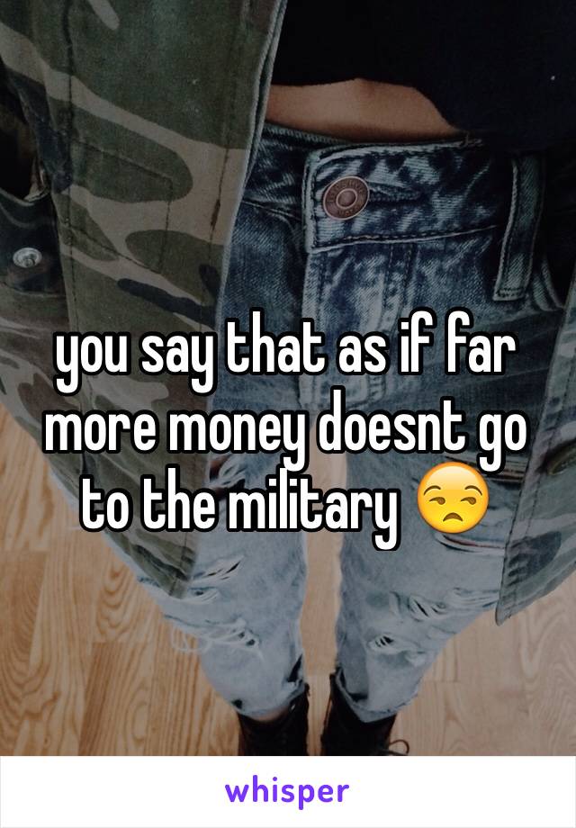 you say that as if far more money doesnt go to the military 😒