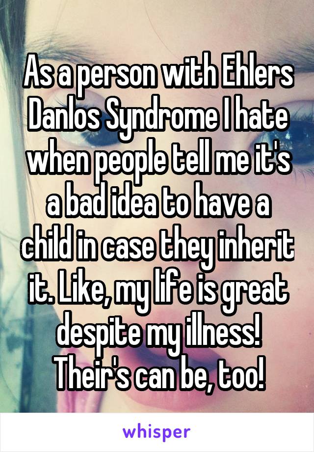 As a person with Ehlers Danlos Syndrome I hate when people tell me it's a bad idea to have a child in case they inherit it. Like, my life is great despite my illness! Their's can be, too!