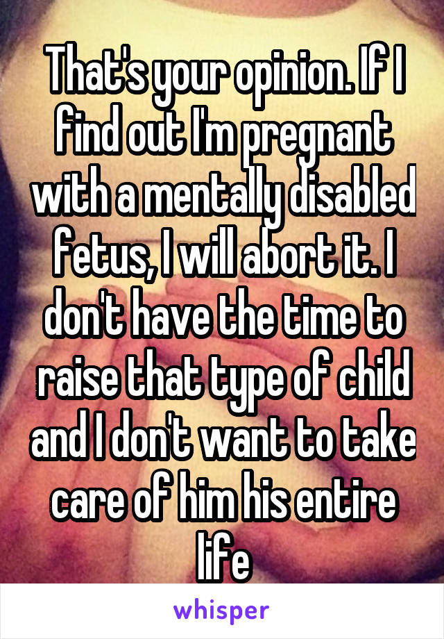 That's your opinion. If I find out I'm pregnant with a mentally disabled fetus, I will abort it. I don't have the time to raise that type of child and I don't want to take care of him his entire life