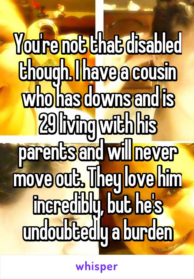 You're not that disabled though. I have a cousin who has downs and is 29 living with his parents and will never move out. They love him incredibly, but he's undoubtedly a burden