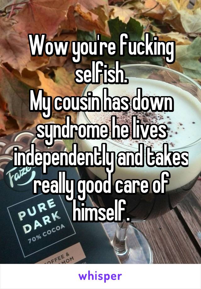 Wow you're fucking selfish.
My cousin has down syndrome he lives independently and takes really good care of himself.
