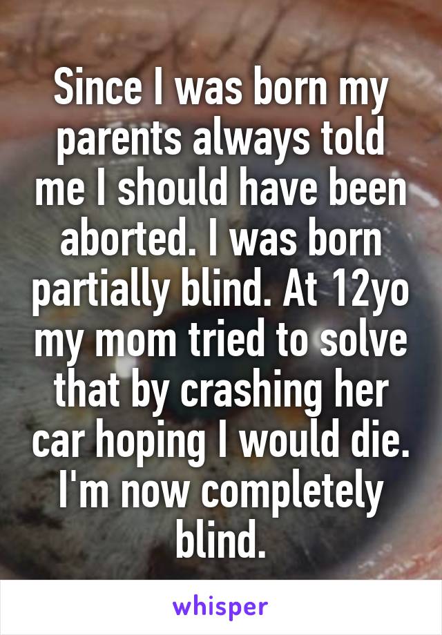 Since I was born my parents always told me I should have been aborted. I was born partially blind. At 12yo my mom tried to solve that by crashing her car hoping I would die. I'm now completely blind.