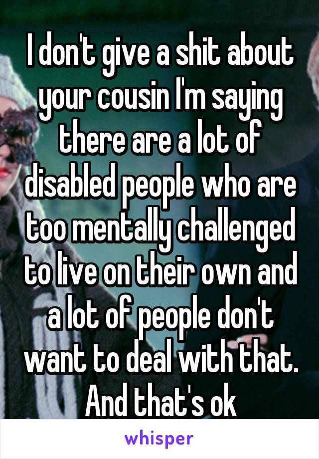 I don't give a shit about your cousin I'm saying there are a lot of disabled people who are too mentally challenged to live on their own and a lot of people don't want to deal with that. And that's ok