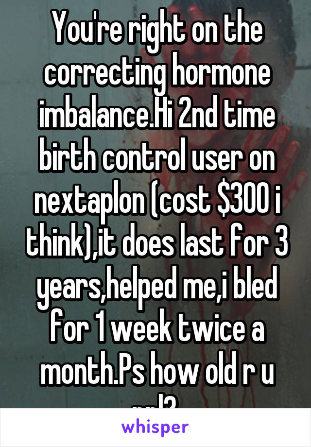 You're right on the correcting hormone imbalance.Hi 2nd time birth control user on nextaplon (cost $300 i think),it does last for 3 years,helped me,i bled for 1 week twice a month.Ps how old r u ppl? 