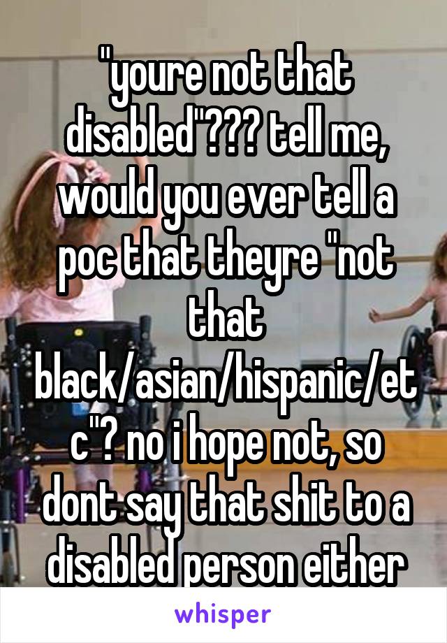 "youre not that disabled"??? tell me, would you ever tell a poc that theyre "not that black/asian/hispanic/etc"? no i hope not, so dont say that shit to a disabled person either