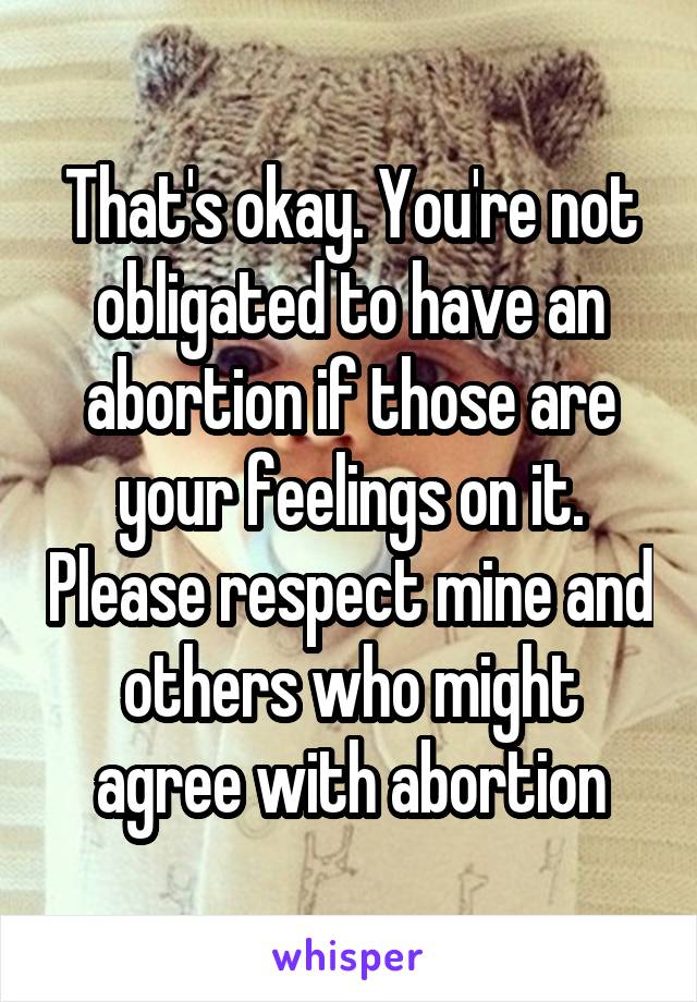 That's okay. You're not obligated to have an abortion if those are your feelings on it. Please respect mine and others who might agree with abortion