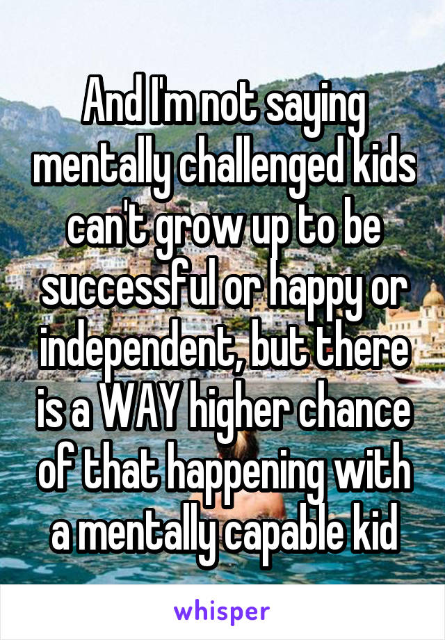 And I'm not saying mentally challenged kids can't grow up to be successful or happy or independent, but there is a WAY higher chance of that happening with a mentally capable kid