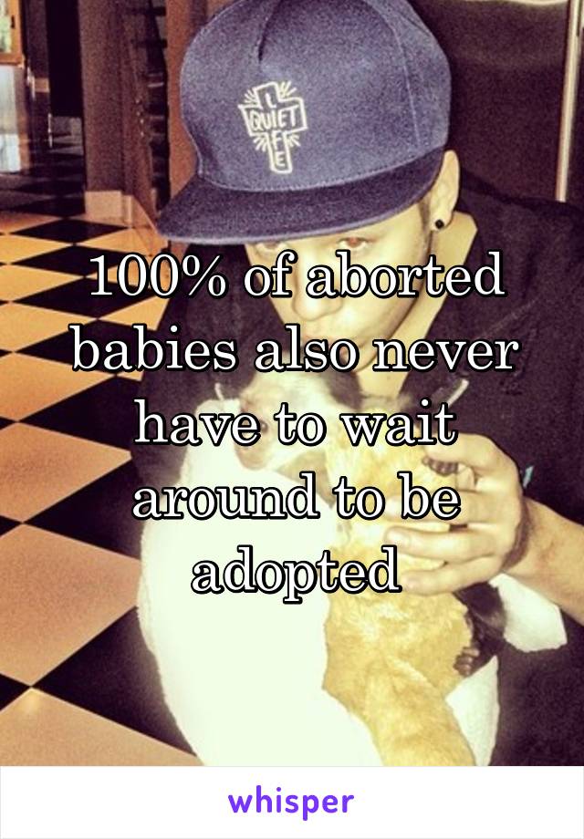 100% of aborted babies also never have to wait around to be adopted