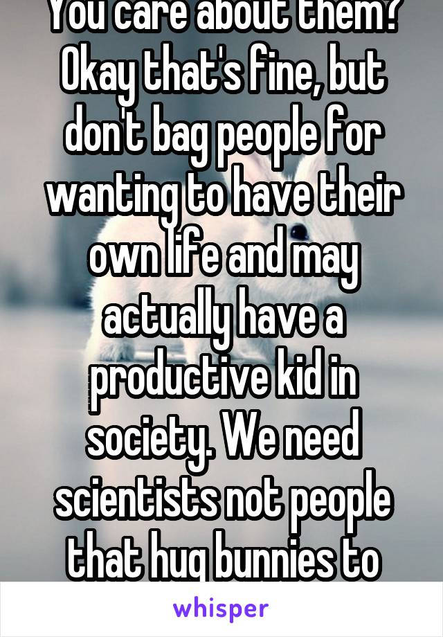 You care about them? Okay that's fine, but don't bag people for wanting to have their own life and may actually have a productive kid in society. We need scientists not people that hug bunnies to hard