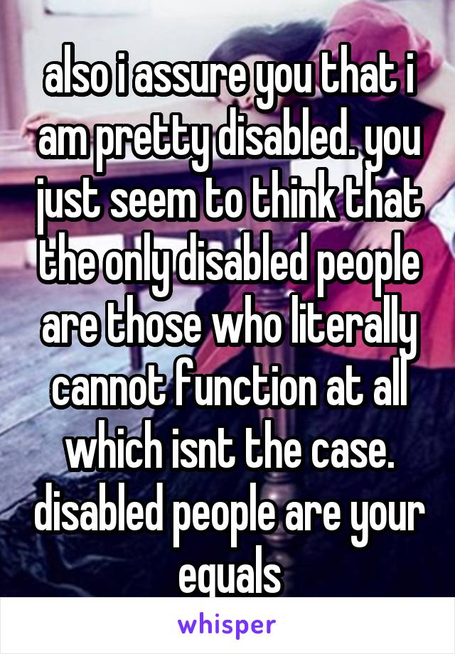 also i assure you that i am pretty disabled. you just seem to think that the only disabled people are those who literally cannot function at all which isnt the case. disabled people are your equals