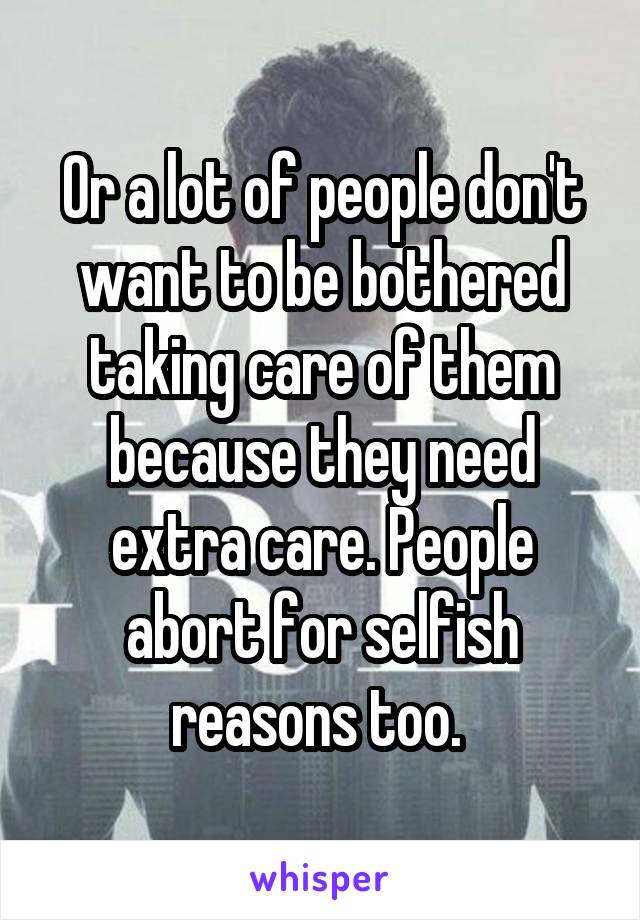 Or a lot of people don't want to be bothered taking care of them because they need extra care. People abort for selfish reasons too. 