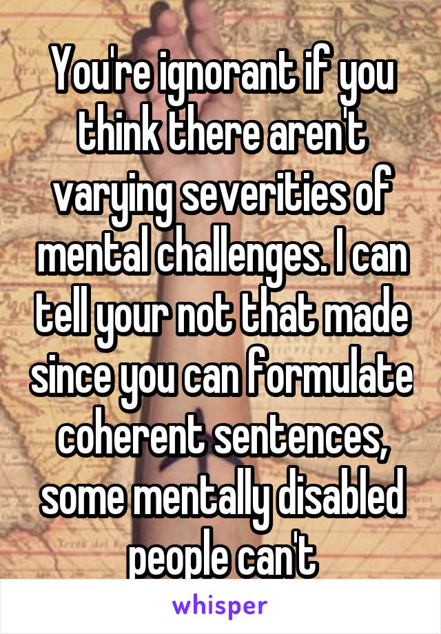 You're ignorant if you think there aren't varying severities of mental challenges. I can tell your not that made since you can formulate coherent sentences, some mentally disabled people can't