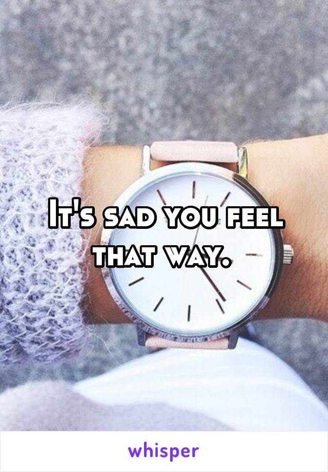 It's sad you feel that way. 