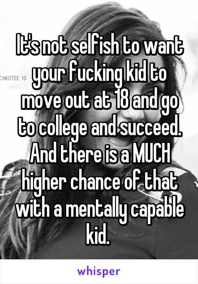 It's not selfish to want your fucking kid to move out at 18 and go to college and succeed. And there is a MUCH higher chance of that with a mentally capable kid. 