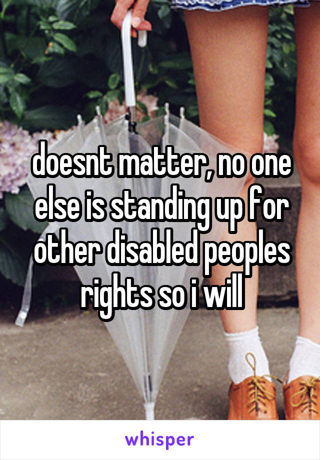 doesnt matter, no one else is standing up for other disabled peoples rights so i will