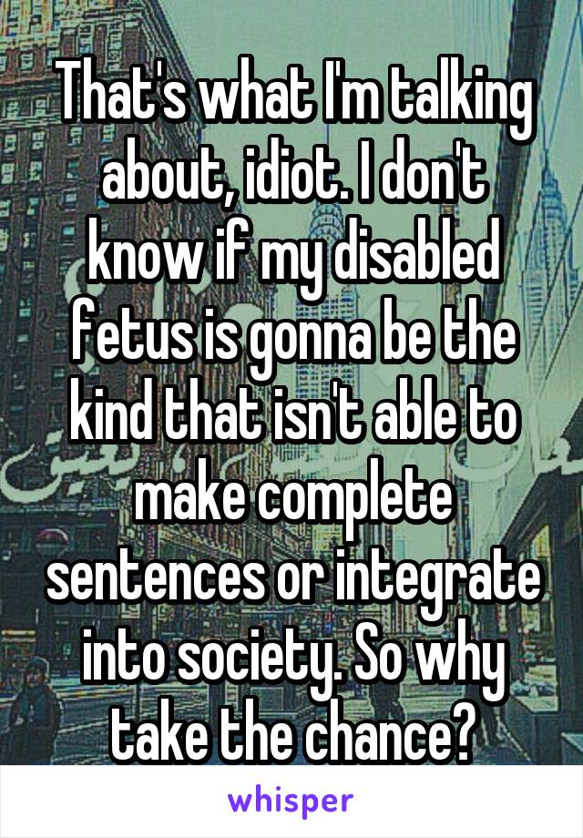 That's what I'm talking about, idiot. I don't know if my disabled fetus is gonna be the kind that isn't able to make complete sentences or integrate into society. So why take the chance?