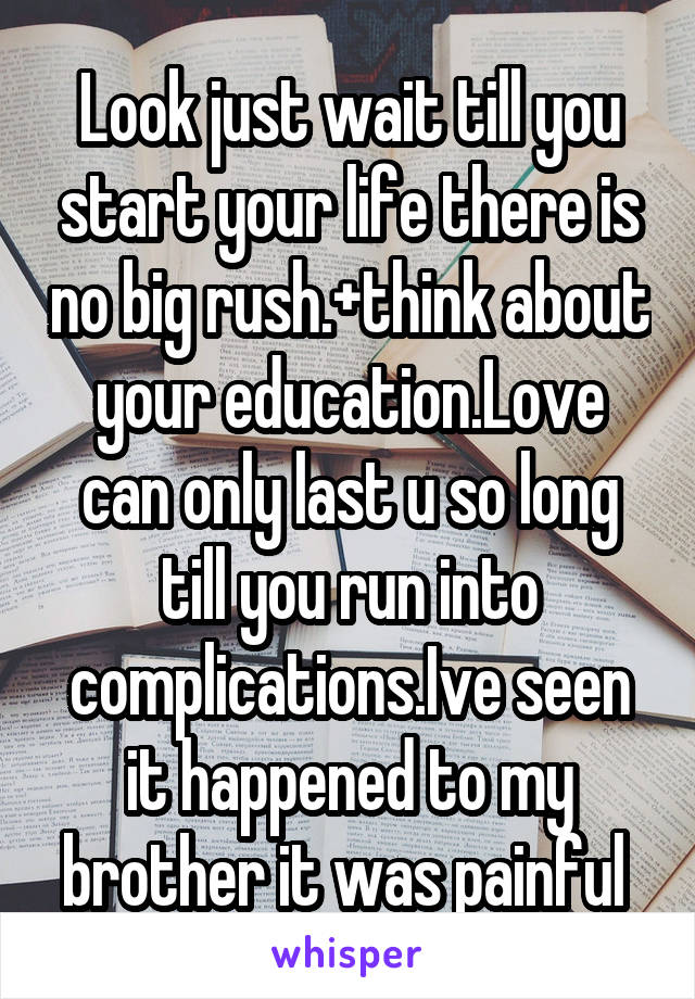 Look just wait till you start your life there is no big rush.+think about your education.Love can only last u so long till you run into complications.Ive seen it happened to my brother it was painful 