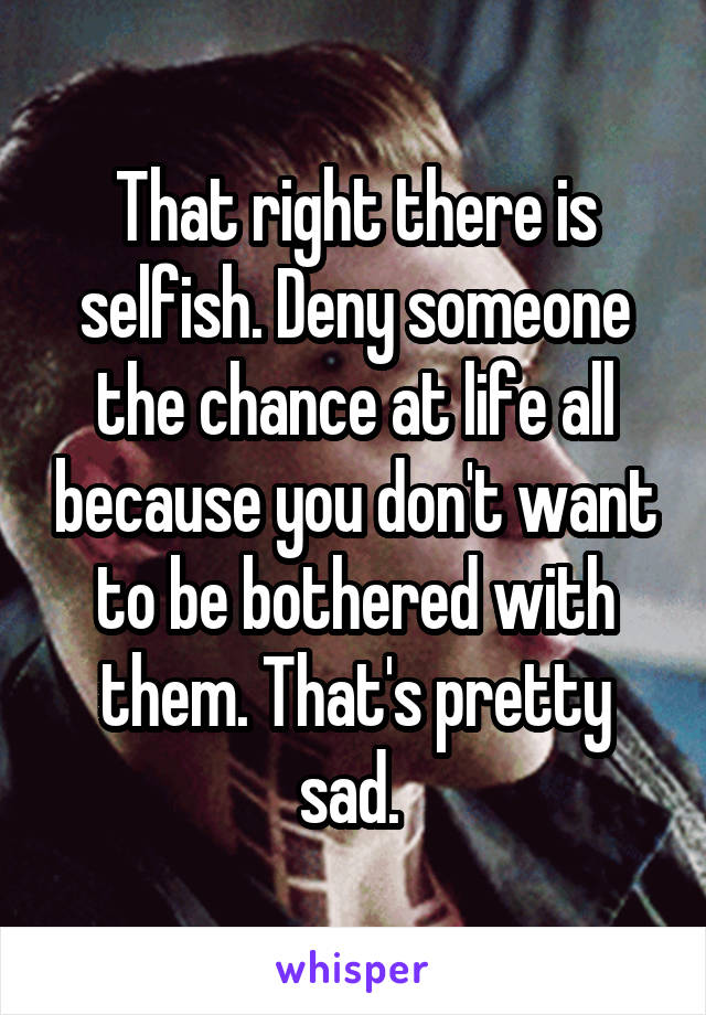 That right there is selfish. Deny someone the chance at life all because you don't want to be bothered with them. That's pretty sad. 