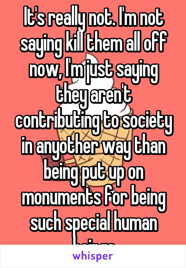 It's really not. I'm not saying kill them all off now, I'm just saying they aren't contributing to society in anyother way than being put up on monuments for being such special human beings