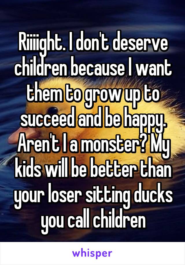 Riiiight. I don't deserve children because I want them to grow up to succeed and be happy. Aren't I a monster? My kids will be better than your loser sitting ducks you call children