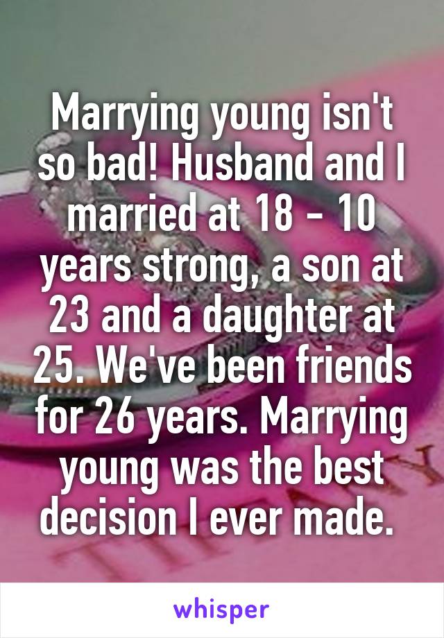 Marrying young isn't so bad! Husband and I married at 18 - 10 years strong, a son at 23 and a daughter at 25. We've been friends for 26 years. Marrying young was the best decision I ever made. 