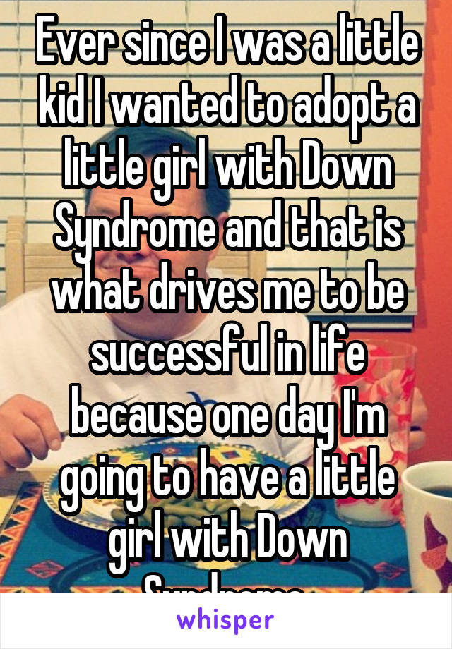 Ever since I was a little kid I wanted to adopt a little girl with Down Syndrome and that is what drives me to be successful in life because one day I'm going to have a little girl with Down Syndrome 