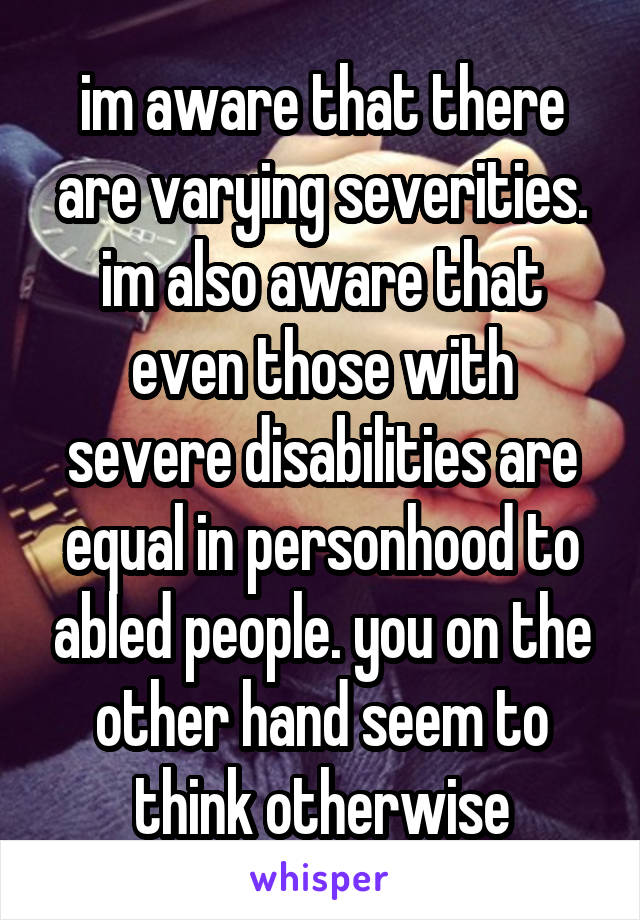 im aware that there are varying severities. im also aware that even those with severe disabilities are equal in personhood to abled people. you on the other hand seem to think otherwise