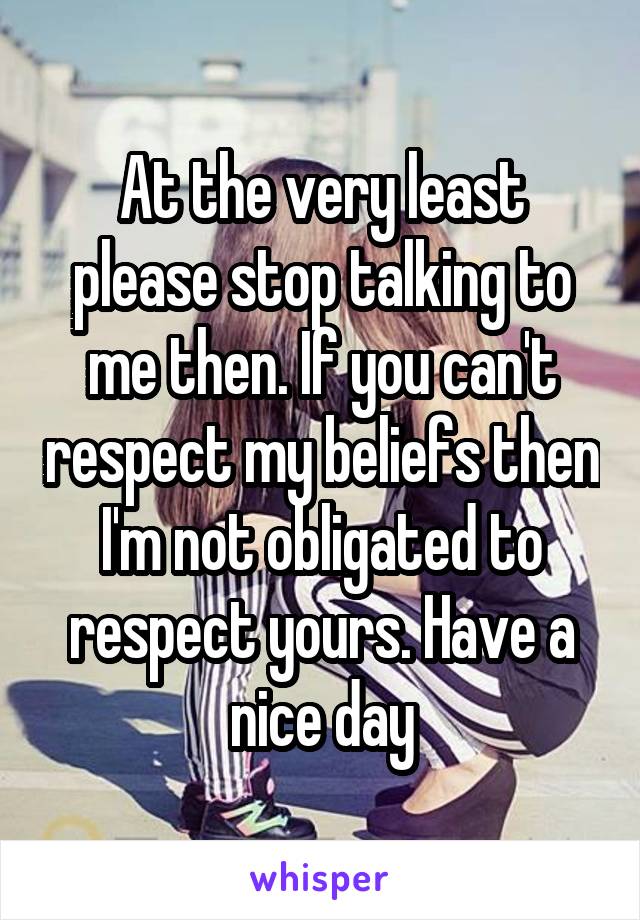 At the very least please stop talking to me then. If you can't respect my beliefs then I'm not obligated to respect yours. Have a nice day