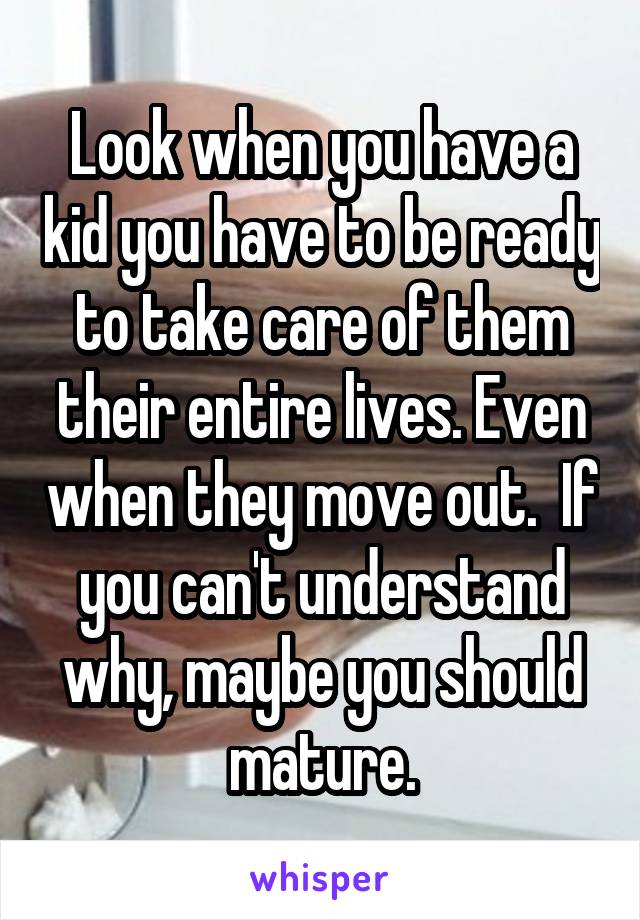 Look when you have a kid you have to be ready to take care of them their entire lives. Even when they move out.  If you can't understand why, maybe you should mature.