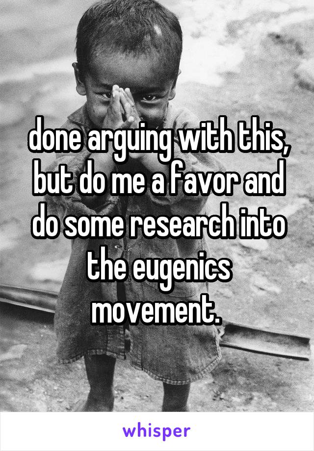 done arguing with this, but do me a favor and do some research into the eugenics movement. 