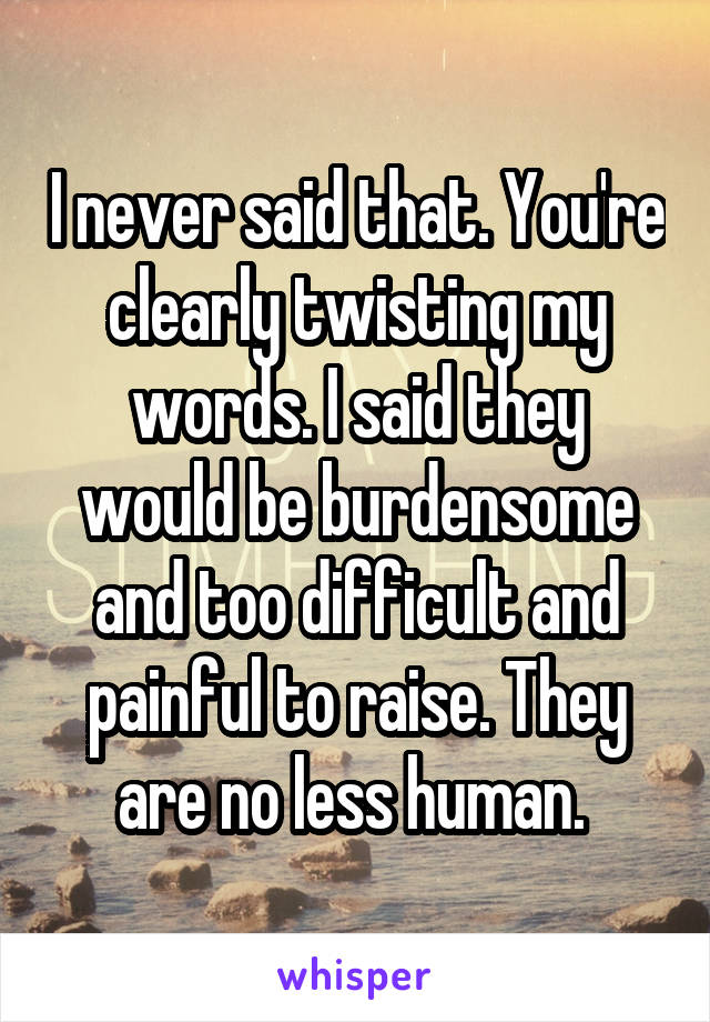 I never said that. You're clearly twisting my words. I said they would be burdensome and too difficult and painful to raise. They are no less human. 