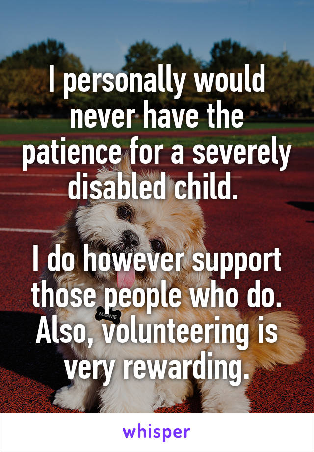 I personally would never have the patience for a severely disabled child. 

I do however support those people who do.
Also, volunteering is very rewarding.